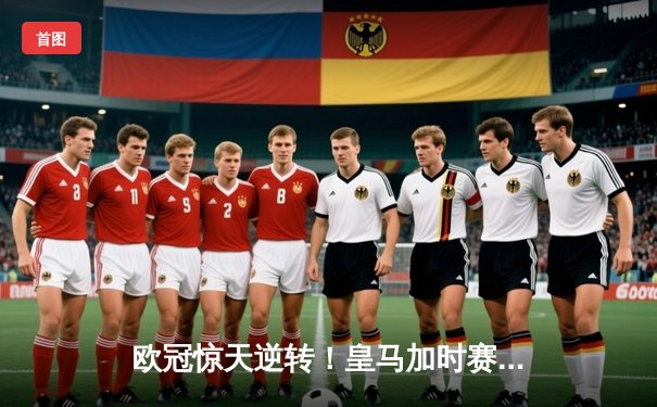 欧冠惊天逆转！皇马加时赛3-2淘汰曼城，本泽马点射绝杀