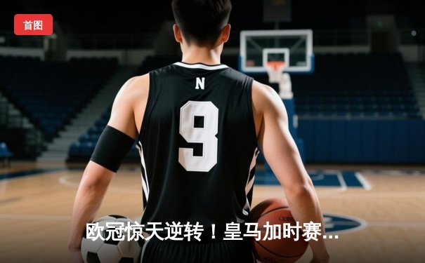 欧冠惊天逆转！皇马加时赛3-2绝杀曼城，本泽马帽子戏法封神