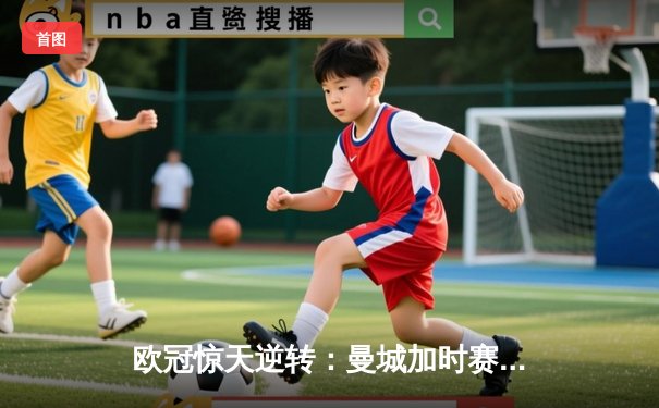 欧冠惊天逆转：曼城加时赛3-2淘汰拜仁，哈兰德梅开二度创纪录